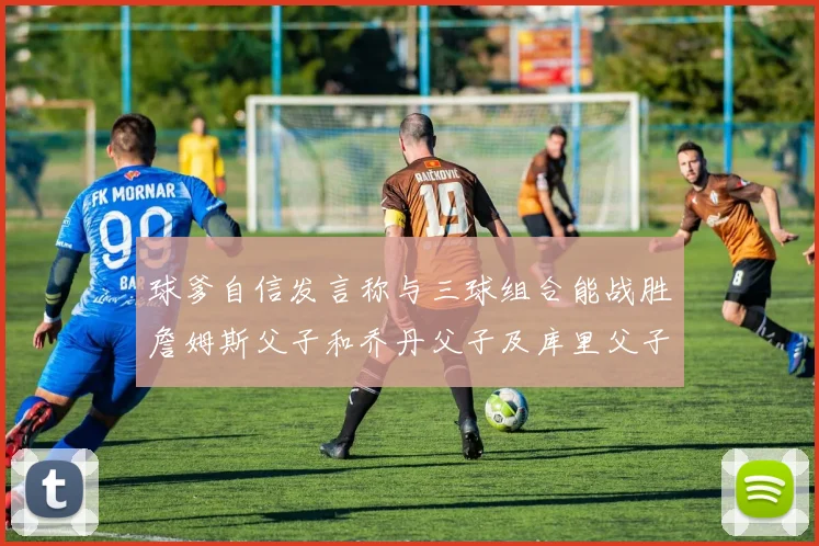 球爹自信发言称与三球组合能战胜詹姆斯父子和乔丹父子及库里父子