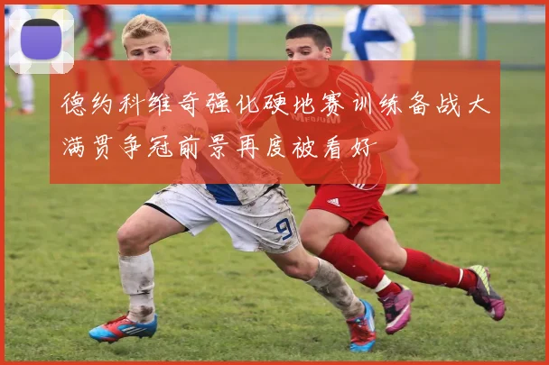 德约科维奇强化硬地赛训练备战大满贯争冠前景再度被看好