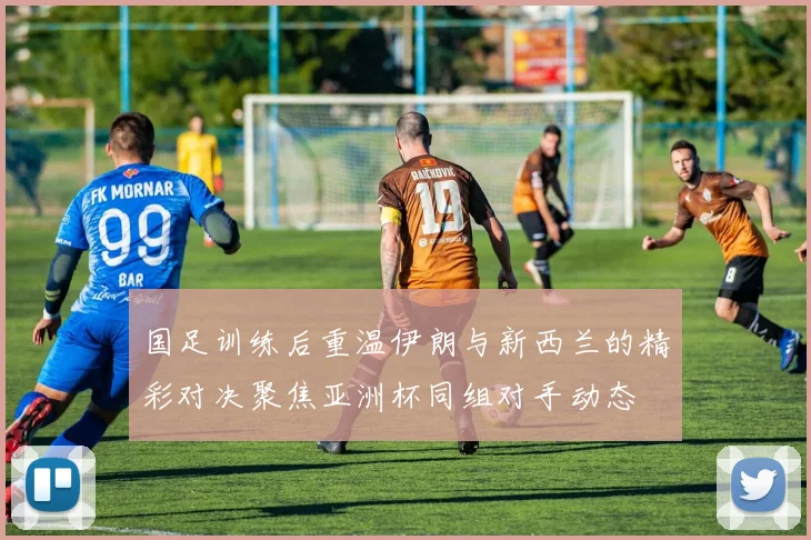 国足训练后重温伊朗与新西兰的精彩对决聚焦亚洲杯同组对手动态