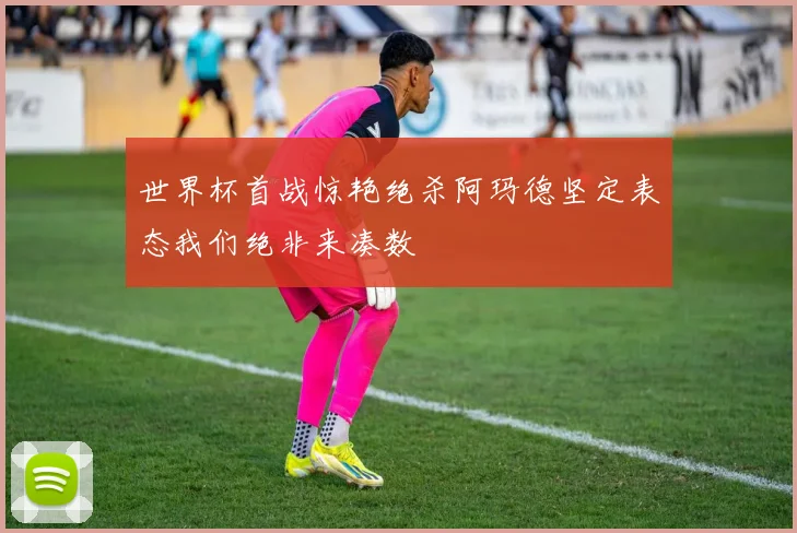 世界杯首战惊艳绝杀阿玛德坚定表态我们绝非来凑数