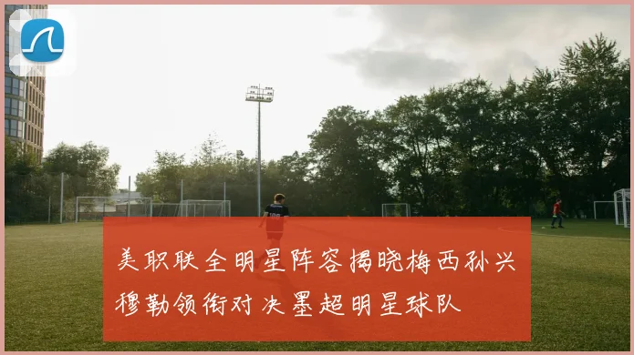 美职联全明星阵容揭晓梅西孙兴慜穆勒领衔对决墨超明星球队