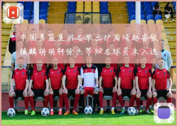 中国男篮集训名单出炉周琦赵睿张镇麟胡明轩徐杰等知名球员未入选