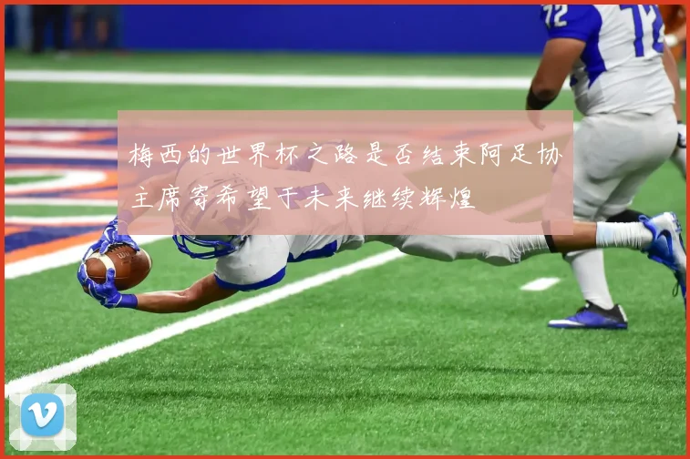 梅西的世界杯之路是否结束阿足协主席寄希望于未来继续辉煌