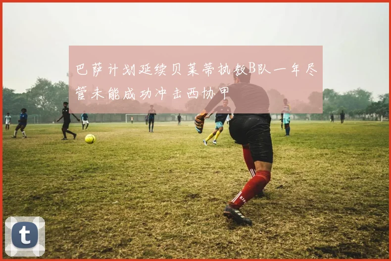 巴萨计划延续贝莱蒂执教B队一年尽管未能成功冲击西协甲