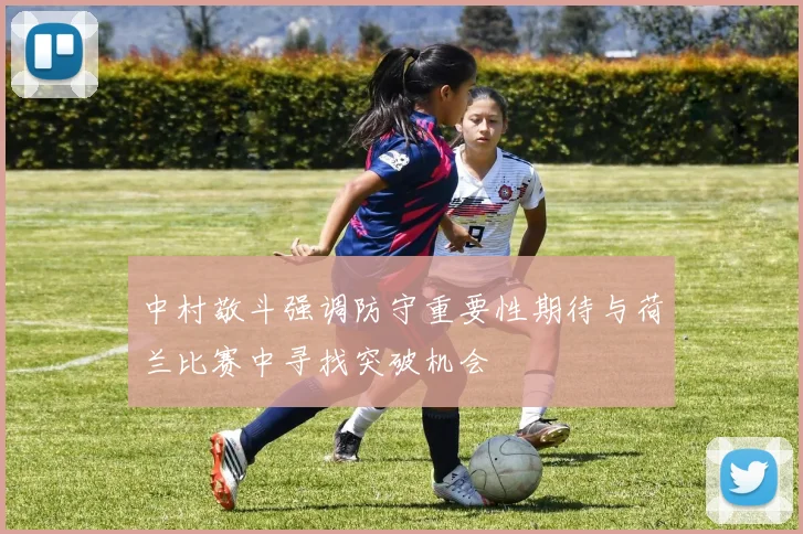 中村敬斗强调防守重要性期待与荷兰比赛中寻找突破机会