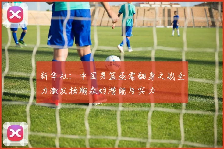 新华社:中国男篮亟需翻身之战全力激发杨瀚森的潜能与实力
