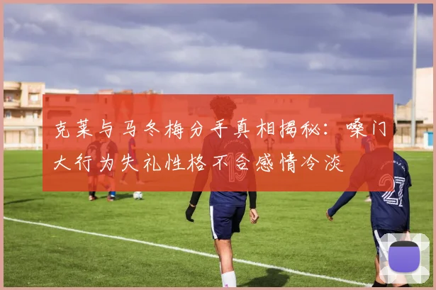 克莱与马冬梅分手真相揭秘：嗓门大行为失礼性格不合感情冷淡