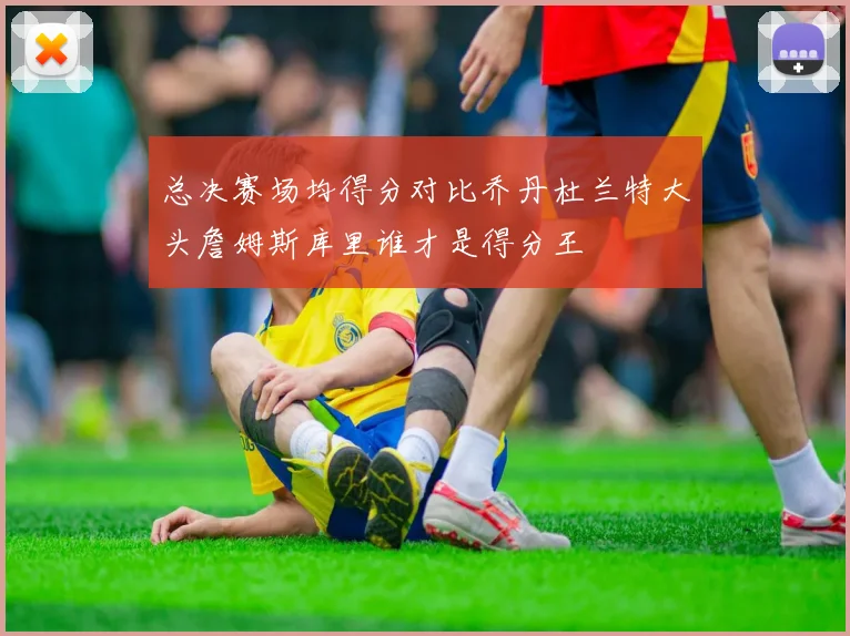 总决赛场均得分对比乔丹杜兰特大头詹姆斯库里谁才是得分王