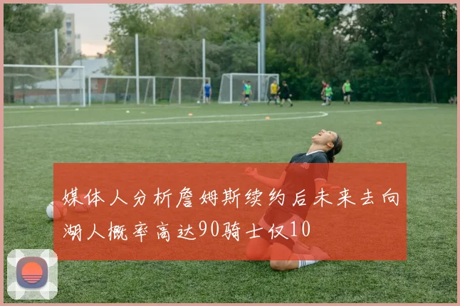 媒体人分析詹姆斯续约后未来去向湖人概率高达90骑士仅10