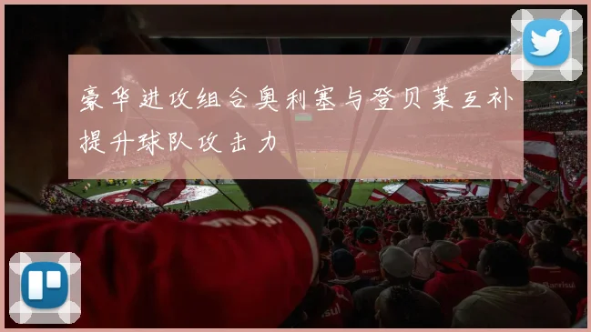 豪华进攻组合奥利塞与登贝莱互补提升球队攻击力