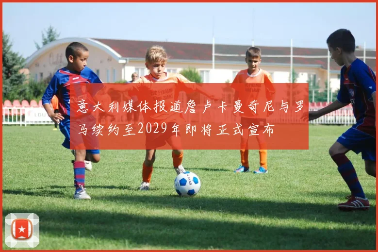 意大利媒体报道詹卢卡曼奇尼与罗马续约至2029年即将正式宣布