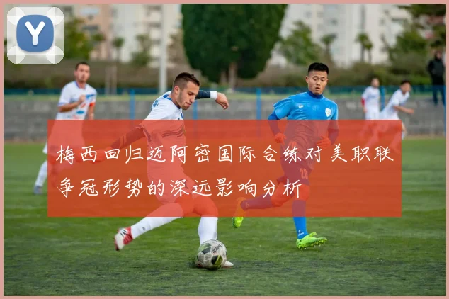 梅西回归迈阿密国际合练对美职联争冠形势的深远影响分析