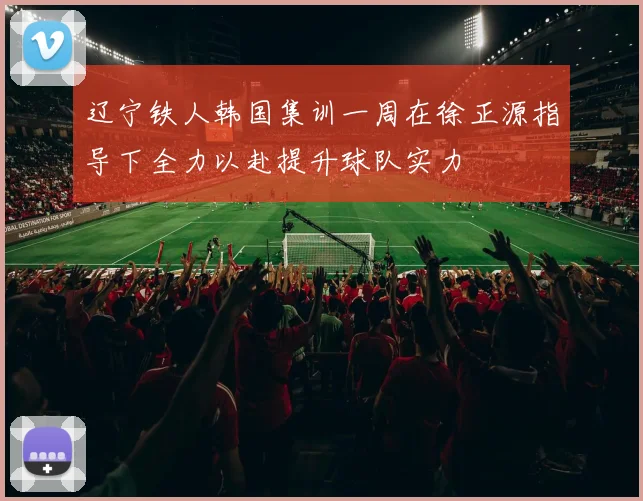 辽宁铁人韩国集训一周在徐正源指导下全力以赴提升球队实力