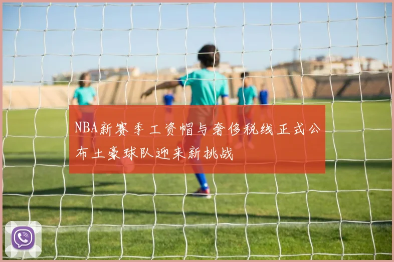 NBA新赛季工资帽与奢侈税线正式公布土豪球队迎来新挑战
