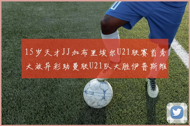 15岁天才JJ加布里埃尔U21联赛首秀大放异彩助曼联U21队大胜伊普斯维奇
