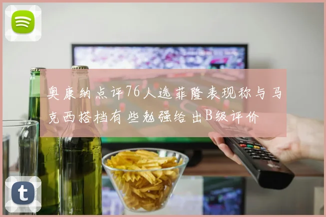 奥康纳点评76人选菲隆表现称与马克西搭档有些勉强给出B级评价
